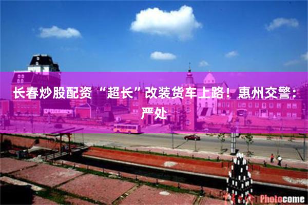 长春炒股配资 “超长”改装货车上路！惠州交警：严处