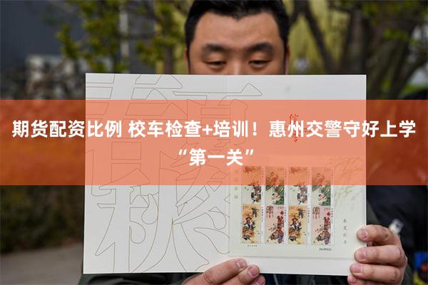 期货配资比例 校车检查+培训！惠州交警守好上学“第一关”
