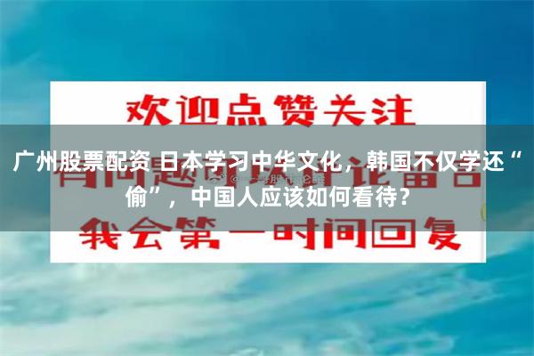 广州股票配资 日本学习中华文化，韩国不仅学还“偷”，中国人应该如何看待？