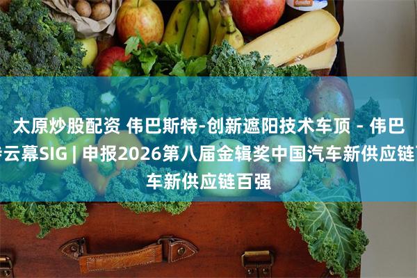 太原炒股配资 伟巴斯特-创新遮阳技术车顶 - 伟巴斯特云幕SIG | 申报2026第八届金辑奖中国汽车新供应链百强